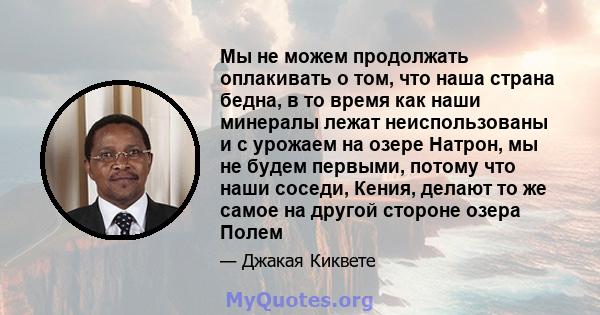 Мы не можем продолжать оплакивать о том, что наша страна бедна, в то время как наши минералы лежат неиспользованы и с урожаем на озере Натрон, мы не будем первыми, потому что наши соседи, Кения, делают то же самое на