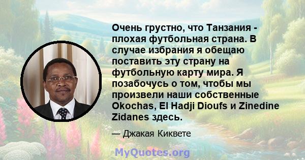 Очень грустно, что Танзания - плохая футбольная страна. В случае избрания я обещаю поставить эту страну на футбольную карту мира. Я позабочусь о том, чтобы мы произвели наши собственные Okochas, El Hadji Dioufs и