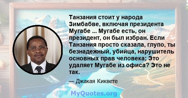 Танзания стоит у народа Зимбабве, включая президента Мугабе ... Мугабе есть, он президент, он был избран. Если Танзания просто сказала, глупо, ты безнадежный, убийца, нарушитель основных прав человека; Это удаляет