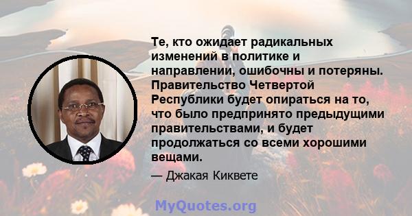 Те, кто ожидает радикальных изменений в политике и направлении, ошибочны и потеряны. Правительство Четвертой Республики будет опираться на то, что было предпринято предыдущими правительствами, и будет продолжаться со