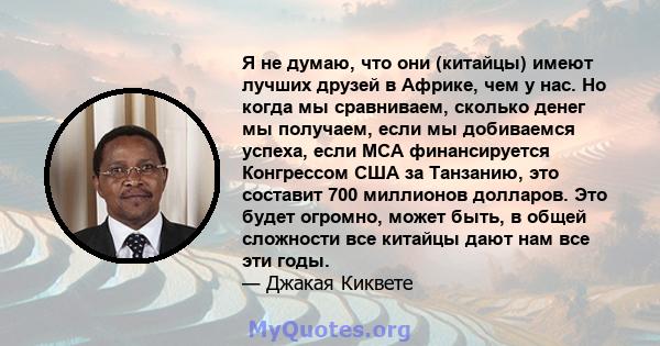 Я не думаю, что они (китайцы) имеют лучших друзей в Африке, чем у нас. Но когда мы сравниваем, сколько денег мы получаем, если мы добиваемся успеха, если MCA финансируется Конгрессом США за Танзанию, это составит 700