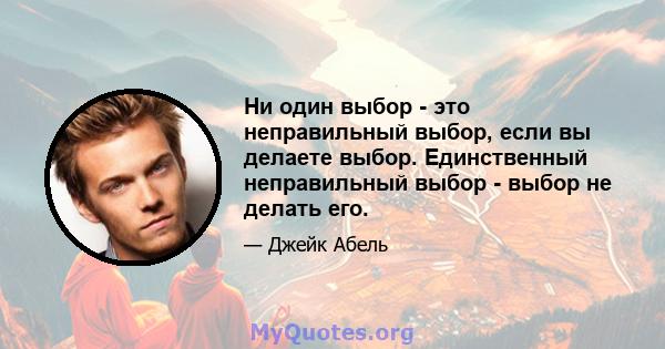 Ни один выбор - это неправильный выбор, если вы делаете выбор. Единственный неправильный выбор - выбор не делать его.