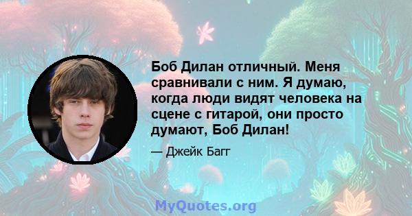 Боб Дилан отличный. Меня сравнивали с ним. Я думаю, когда люди видят человека на сцене с гитарой, они просто думают, Боб Дилан!