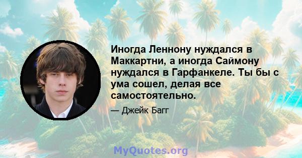 Иногда Леннону нуждался в Маккартни, а иногда Саймону нуждался в Гарфанкеле. Ты бы с ума сошел, делая все самостоятельно.