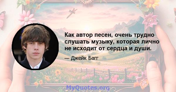 Как автор песен, очень трудно слушать музыку, которая лично не исходит от сердца и души.