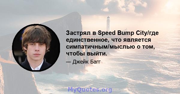 Застрял в Speed ​​Bump City/где единственное, что является симпатичным/мыслью о том, чтобы выйти.