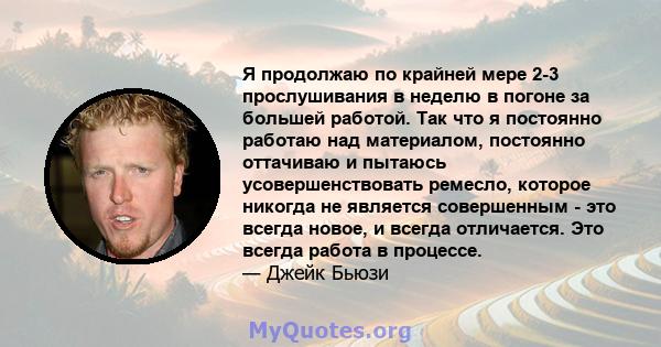 Я продолжаю по крайней мере 2-3 прослушивания в неделю в погоне за большей работой. Так что я постоянно работаю над материалом, постоянно оттачиваю и пытаюсь усовершенствовать ремесло, которое никогда не является