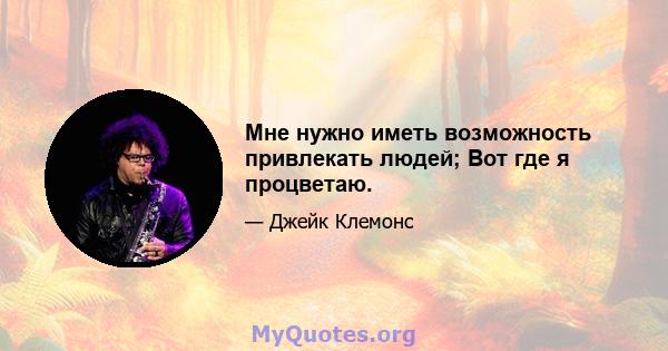 Мне нужно иметь возможность привлекать людей; Вот где я процветаю.