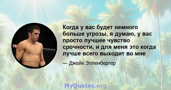 Когда у вас будет немного больше угрозы, я думаю, у вас просто лучшее чувство срочности, и для меня это когда лучше всего выходит во мне