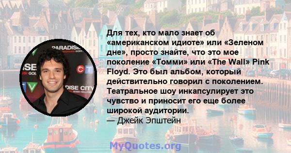 Для тех, кто мало знает об «американском идиоте» или «Зеленом дне», просто знайте, что это мое поколение «Томми» или «The Wall» Pink Floyd. Это был альбом, который действительно говорил с поколением. Театральное шоу