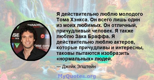 Я действительно люблю молодого Тома Хэнкса. Он всего лишь один из моих любимых. Он отличный, причудливый человек. Я также люблю Зака ​​Браффа. Я действительно люблю актеров, которые причудливы и интересны, таковы