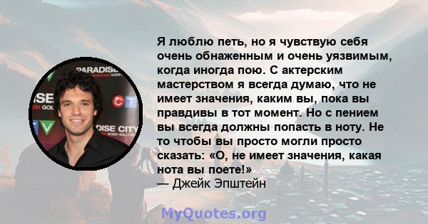 Я люблю петь, но я чувствую себя очень обнаженным и очень уязвимым, когда иногда пою. С актерским мастерством я всегда думаю, что не имеет значения, каким вы, пока вы правдивы в тот момент. Но с пением вы всегда должны