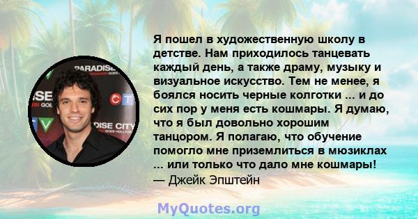 Я пошел в художественную школу в детстве. Нам приходилось танцевать каждый день, а также драму, музыку и визуальное искусство. Тем не менее, я боялся носить черные колготки ... и до сих пор у меня есть кошмары. Я думаю, 