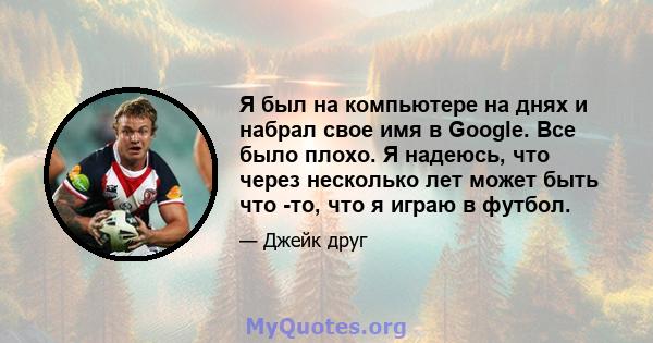 Я был на компьютере на днях и набрал свое имя в Google. Все было плохо. Я надеюсь, что через несколько лет может быть что -то, что я играю в футбол.