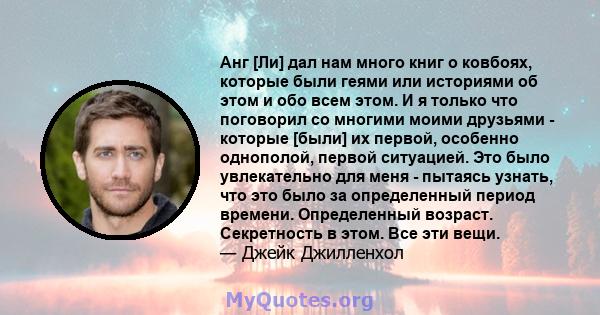 Анг [Ли] дал нам много книг о ковбоях, которые были геями или историями об этом и обо всем этом. И я только что поговорил со многими моими друзьями - которые [были] их первой, особенно однополой, первой ситуацией. Это