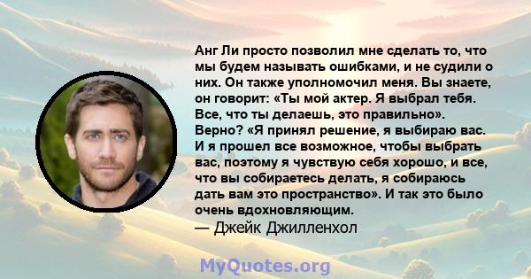 Анг Ли просто позволил мне сделать то, что мы будем называть ошибками, и не судили о них. Он также уполномочил меня. Вы знаете, он говорит: «Ты мой актер. Я выбрал тебя. Все, что ты делаешь, это правильно». Верно? «Я