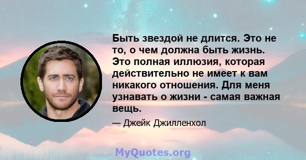 Быть звездой не длится. Это не то, о чем должна быть жизнь. Это полная иллюзия, которая действительно не имеет к вам никакого отношения. Для меня узнавать о жизни - самая важная вещь.