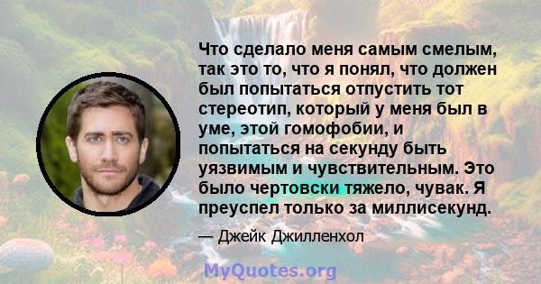 Что сделало меня самым смелым, так это то, что я понял, что должен был попытаться отпустить тот стереотип, который у меня был в уме, этой гомофобии, и попытаться на секунду быть уязвимым и чувствительным. Это было