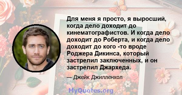 Для меня я просто, я выросший, когда дело доходит до кинематографистов. И когда дело доходит до Роберта, и когда дело доходит до кого -то вроде Роджера Дикинса, который застрелил заключенных, и он застрелил Джархеда.