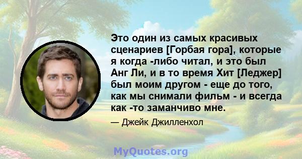 Это один из самых красивых сценариев [Горбая гора], которые я когда -либо читал, и это был Анг Ли, и в то время Хит [Леджер] был моим другом - еще до того, как мы снимали фильм - и всегда как -то заманчиво мне.