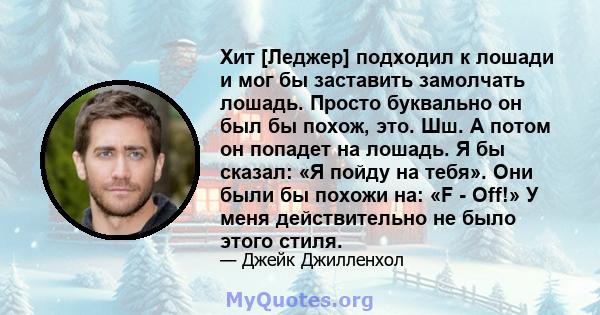 Хит [Леджер] подходил к лошади и мог бы заставить замолчать лошадь. Просто буквально он был бы похож, это. Шш. А потом он попадет на лошадь. Я бы сказал: «Я пойду на тебя». Они были бы похожи на: «F - Off!» У меня