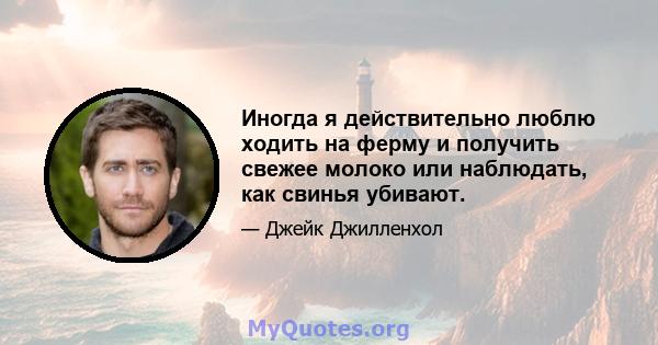 Иногда я действительно люблю ходить на ферму и получить свежее молоко или наблюдать, как свинья убивают.