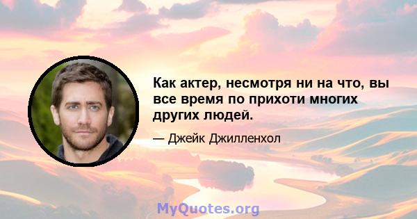 Как актер, несмотря ни на что, вы все время по прихоти многих других людей.