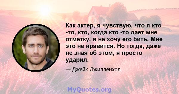 Как актер, я чувствую, что я кто -то, кто, когда кто -то дает мне отметку, я не хочу его бить. Мне это не нравится. Но тогда, даже не зная об этом, я просто ударил.