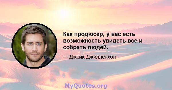 Как продюсер, у вас есть возможность увидеть все и собрать людей.