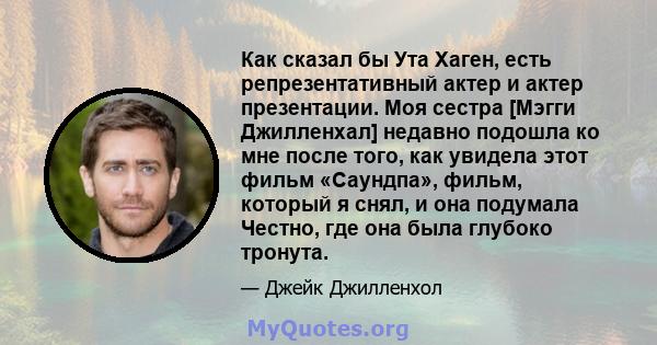 Как сказал бы Ута Хаген, есть репрезентативный актер и актер презентации. Моя сестра [Мэгги Джилленхал] недавно подошла ко мне после того, как увидела этот фильм «Саундпа», фильм, который я снял, и она подумала Честно,