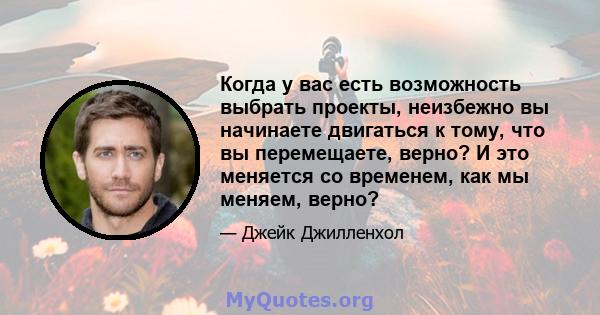 Когда у вас есть возможность выбрать проекты, неизбежно вы начинаете двигаться к тому, что вы перемещаете, верно? И это меняется со временем, как мы меняем, верно?