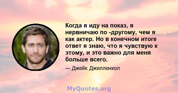 Когда я иду на показ, я нервничаю по -другому, чем я как актер. Но в конечном итоге ответ я знаю, что я чувствую к этому, и это важно для меня больше всего.