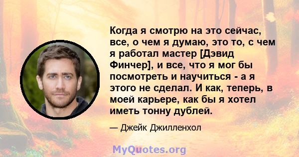 Когда я смотрю на это сейчас, все, о чем я думаю, это то, с чем я работал мастер [Дэвид Финчер], и все, что я мог бы посмотреть и научиться - а я этого не сделал. И как, теперь, в моей карьере, как бы я хотел иметь