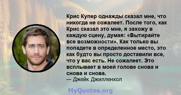 Крис Купер однажды сказал мне, что никогда не сожалеет. После того, как Крис сказал это мне, я захожу в каждую сцену, думая: «Вытирайте все возможности». Как только вы попадете в определенное место, это как будто вы