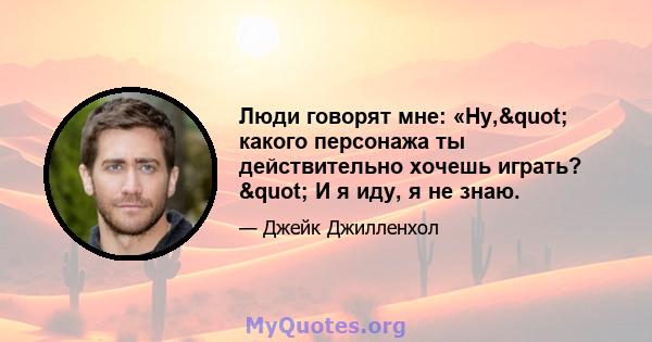 Люди говорят мне: «Ну," какого персонажа ты действительно хочешь играть? " И я иду, я не знаю.