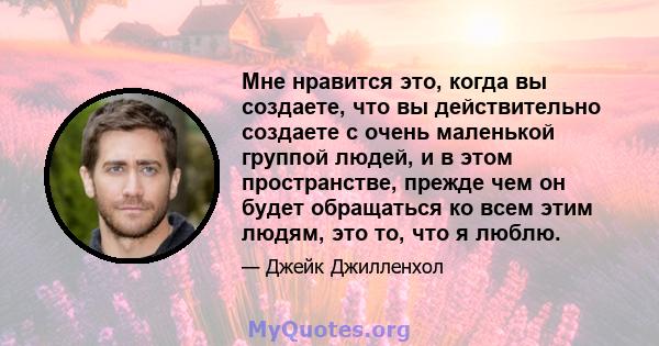 Мне нравится это, когда вы создаете, что вы действительно создаете с очень маленькой группой людей, и в этом пространстве, прежде чем он будет обращаться ко всем этим людям, это то, что я люблю.