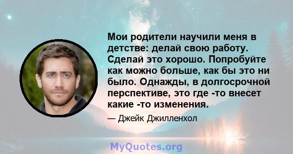 Мои родители научили меня в детстве: делай свою работу. Сделай это хорошо. Попробуйте как можно больше, как бы это ни было. Однажды, в долгосрочной перспективе, это где -то внесет какие -то изменения.