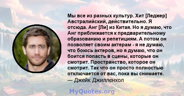 Мы все из разных культур. Хит [Леджер] Австралийский, действительно. Я отсюда. Анг [Ли] из Китая. Но я думаю, что Анг приближается к предварительному образованию и репетициям. А потом он позволяет своим актерам - я не