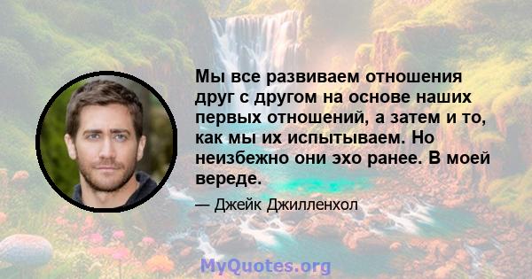 Мы все развиваем отношения друг с другом на основе наших первых отношений, а затем и то, как мы их испытываем. Но неизбежно они эхо ранее. В моей вереде.