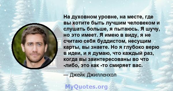 На духовном уровне, на месте, где вы хотите быть лучшим человеком и слушать больше, я пытаюсь. Я шучу, но это имеет. Я имею в виду, я не считаю себя буддистом, несущим карты, вы знаете. Но я глубоко верю в идеи, и я