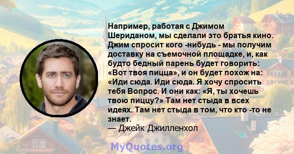 Например, работая с Джимом Шериданом, мы сделали это братья кино. Джим спросит кого -нибудь - мы получим доставку на съемочной площадке, и, как будто бедный парень будет говорить: «Вот твоя пицца», и он будет похож на: