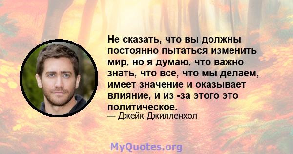 Не сказать, что вы должны постоянно пытаться изменить мир, но я думаю, что важно знать, что все, что мы делаем, имеет значение и оказывает влияние, и из -за этого это политическое.