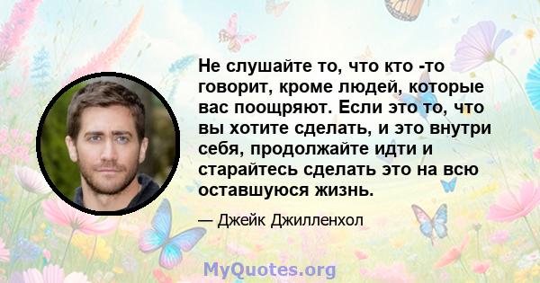 Не слушайте то, что кто -то говорит, кроме людей, которые вас поощряют. Если это то, что вы хотите сделать, и это внутри себя, продолжайте идти и старайтесь сделать это на всю оставшуюся жизнь.