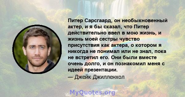 Питер Сарсгаард, он необыкновенный актер, и я бы сказал, что Питер действительно ввел в мою жизнь, и жизнь моей сестры чувство присутствия как актера, о котором я никогда не понимал или не знал, пока не встретил его.