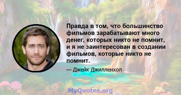 Правда в том, что большинство фильмов зарабатывают много денег, которых никто не помнит, и я не заинтересован в создании фильмов, которые никто не помнит.