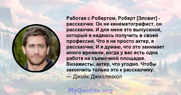 Работая с Робертом, Роберт [Элсвит] - рассказчик. Он не кинематографист, он рассказчик. И для меня это выпускной, который я надеюсь получить в своей профессии. Что я не просто актер, я рассказчик. И я думаю, что это