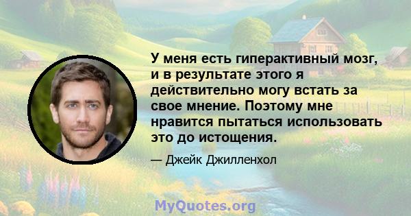 У меня есть гиперактивный мозг, и в результате этого я действительно могу встать за свое мнение. Поэтому мне нравится пытаться использовать это до истощения.