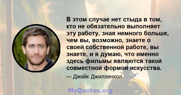 В этом случае нет стыда в том, кто не обязательно выполняет эту работу, зная немного больше, чем вы, возможно, знаете о своей собственной работе, вы знаете, и я думаю, что именно здесь фильмы являются такой совместной