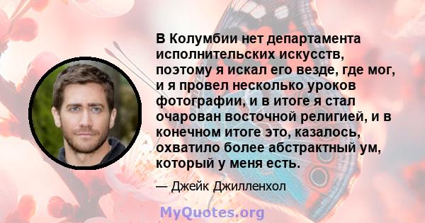 В Колумбии нет департамента исполнительских искусств, поэтому я искал его везде, где мог, и я провел несколько уроков фотографии, и в итоге я стал очарован восточной религией, и в конечном итоге это, казалось, охватило