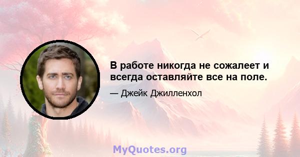 В работе никогда не сожалеет и всегда оставляйте все на поле.